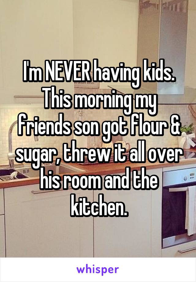 I'm NEVER having kids.
This morning my friends son got flour & sugar, threw it all over his room and the kitchen.