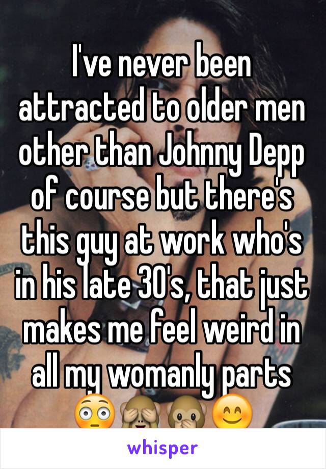 I've never been attracted to older men other than Johnny Depp of course but there's this guy at work who's in his late 30's, that just makes me feel weird in all my womanly parts 😳🙈🙊😊