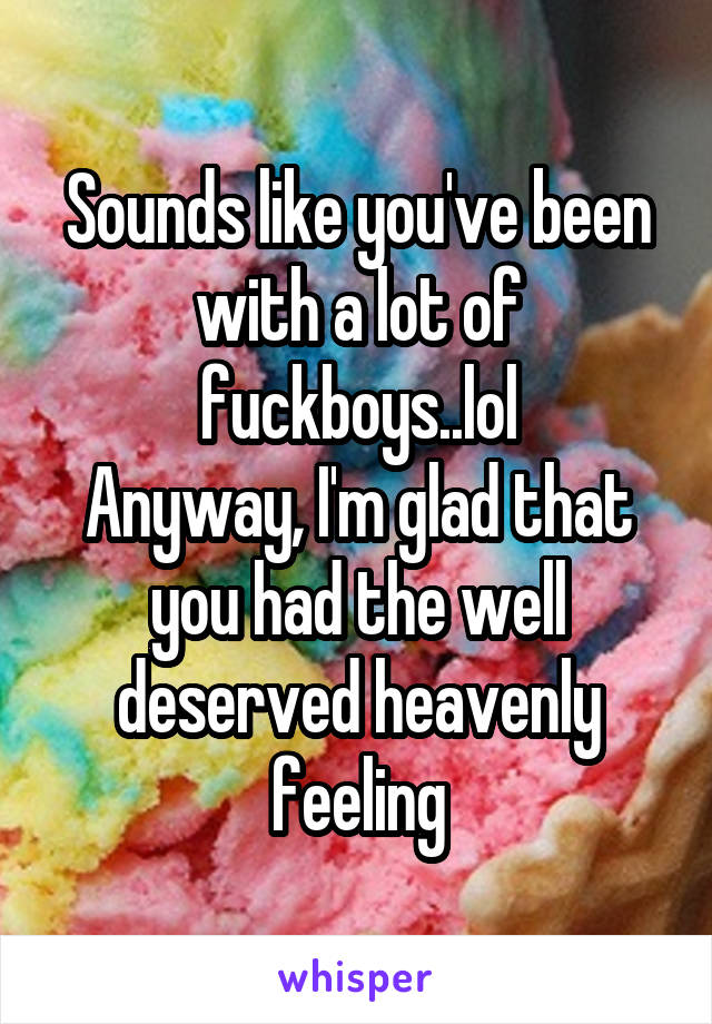 Sounds like you've been with a lot of fuckboys..lol
Anyway, I'm glad that you had the well deserved heavenly feeling