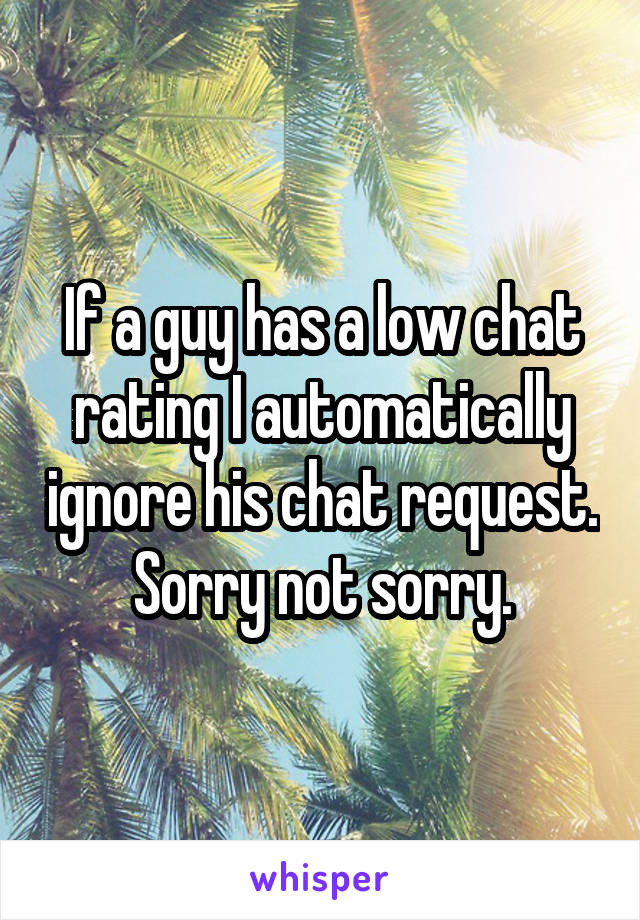 If a guy has a low chat rating I automatically ignore his chat request. Sorry not sorry.