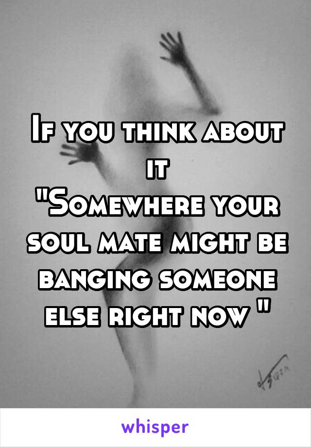 If you think about it
"Somewhere your soul mate might be banging someone else right now "