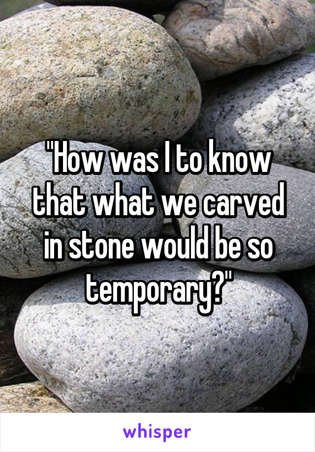 "How was I to know that what we carved in stone would be so temporary?"