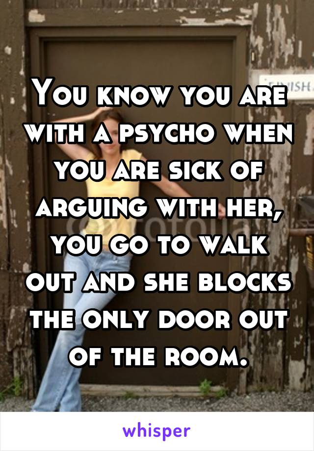 You know you are with a psycho when you are sick of arguing with her, you go to walk out and she blocks the only door out of the room.