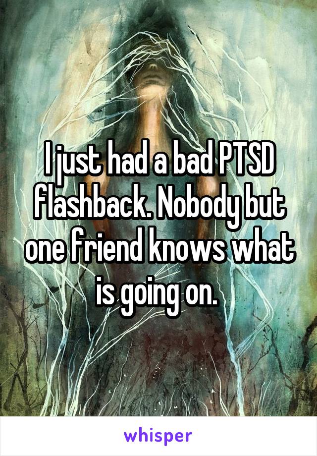 I just had a bad PTSD flashback. Nobody but one friend knows what is going on. 