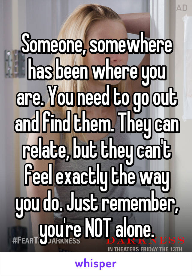 Someone, somewhere has been where you are. You need to go out and find them. They can relate, but they can't feel exactly the way you do. Just remember, you're NOT alone.