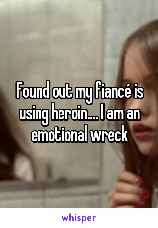 Found out my fiancé is using heroin.... I am an emotional wreck