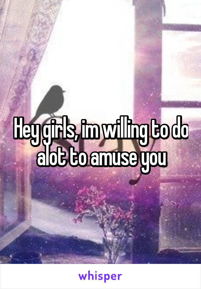 Hey girls, im willing to do alot to amuse you