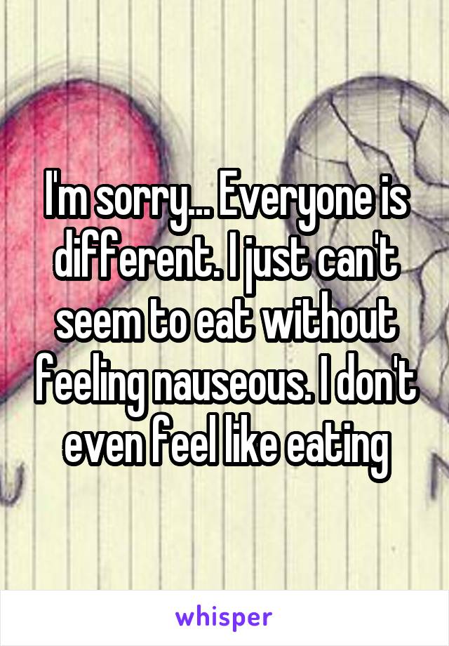 I'm sorry... Everyone is different. I just can't seem to eat without feeling nauseous. I don't even feel like eating