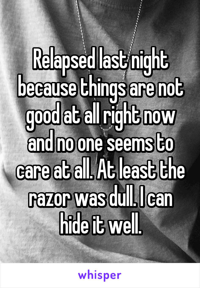 Relapsed last night because things are not good at all right now and no one seems to care at all. At least the razor was dull. I can hide it well.