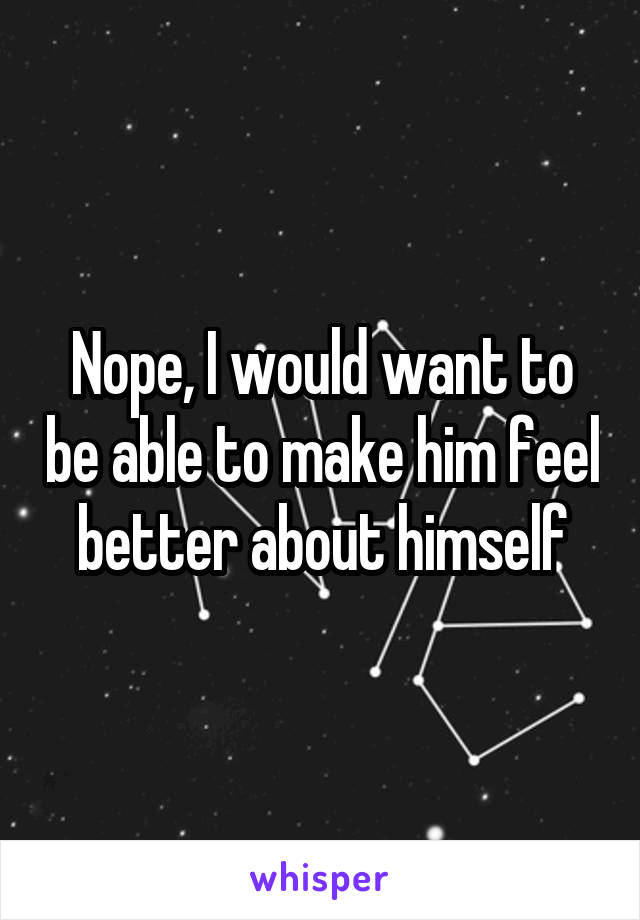 Nope, I would want to be able to make him feel better about himself