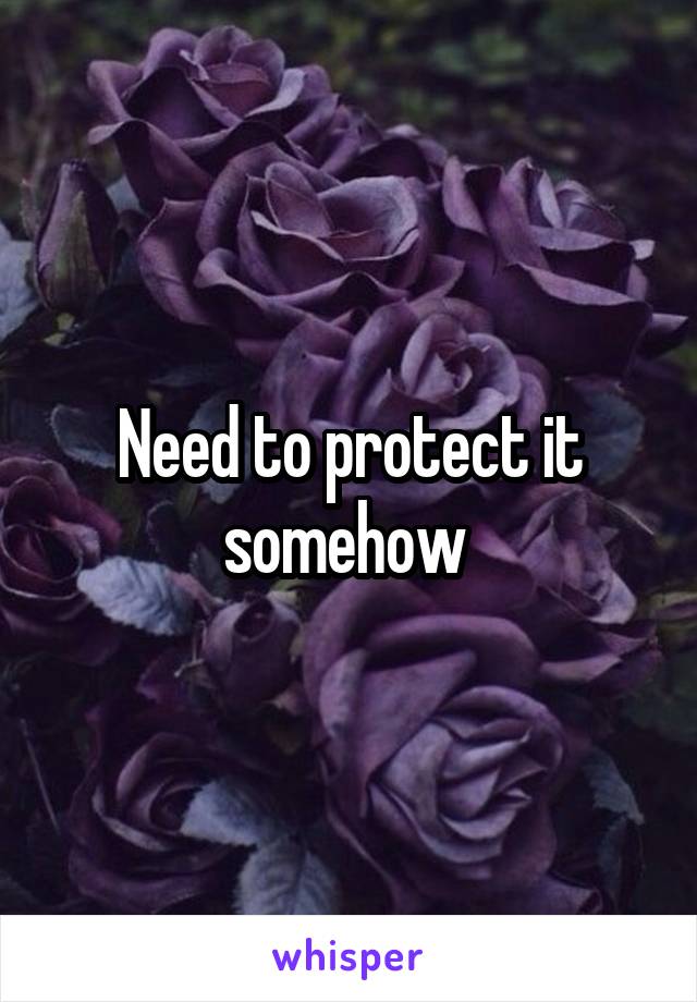 Need to protect it somehow 