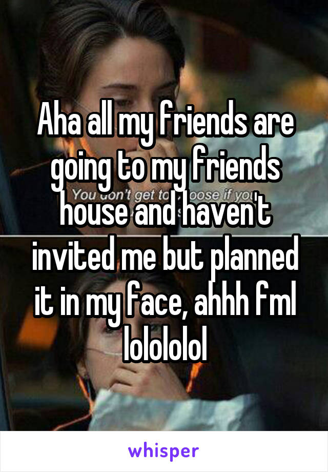 Aha all my friends are going to my friends house and haven't invited me but planned it in my face, ahhh fml lolololol