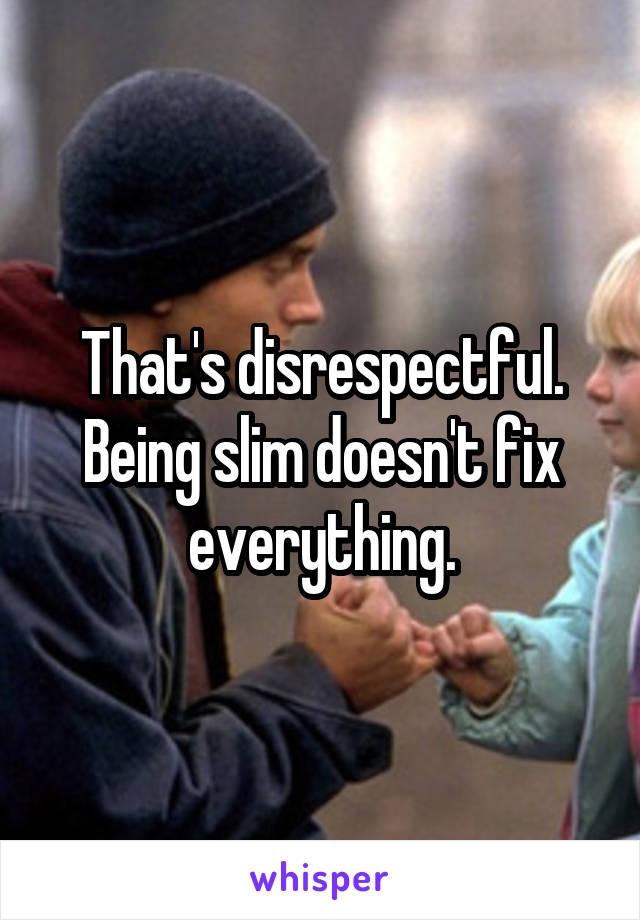 That's disrespectful.
Being slim doesn't fix everything.