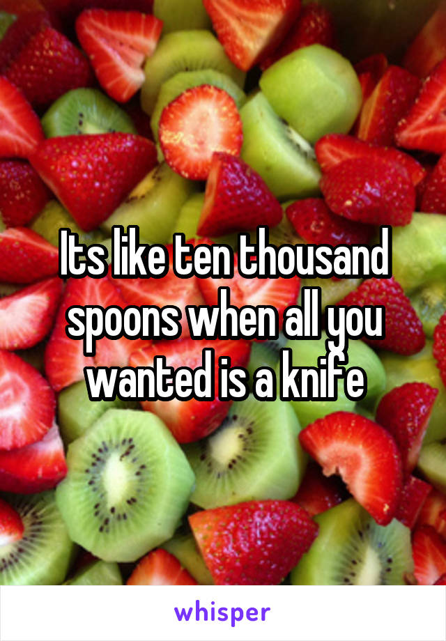 Its like ten thousand spoons when all you wanted is a knife