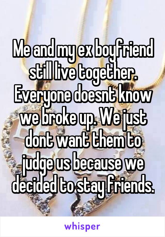 Me and my ex boyfriend still live together. Everyone doesnt know we broke up. We just dont want them to judge us because we decided to stay friends.