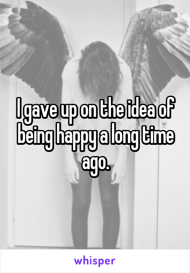 I gave up on the idea of being happy a long time ago.