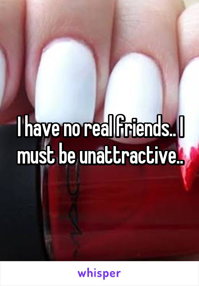 I have no real friends.. I must be unattractive..