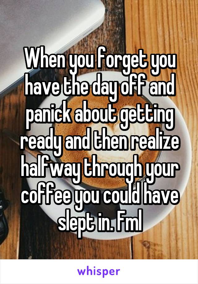 When you forget you have the day off and panick about getting ready and then realize halfway through your coffee you could have slept in. Fml