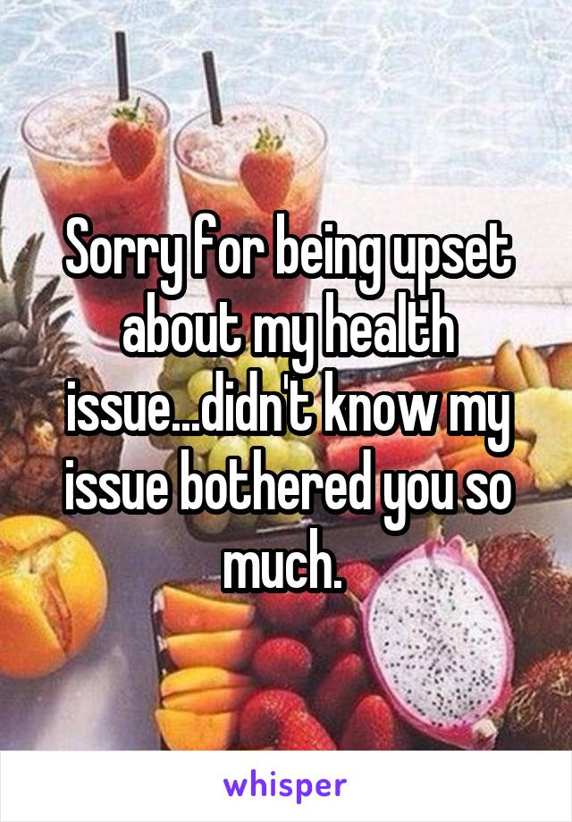 Sorry for being upset about my health issue...didn't know my issue bothered you so much. 