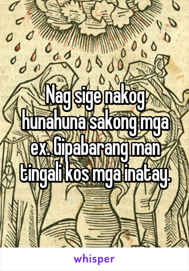 Nag sige nakog hunahuna sakong mga ex. Gipabarang man tingali kos mga inatay.