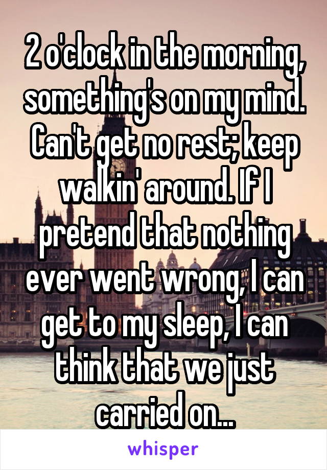 2 o'clock in the morning, something's on my mind. Can't get no rest; keep walkin' around. If I pretend that nothing ever went wrong, I can get to my sleep, I can think that we just carried on...