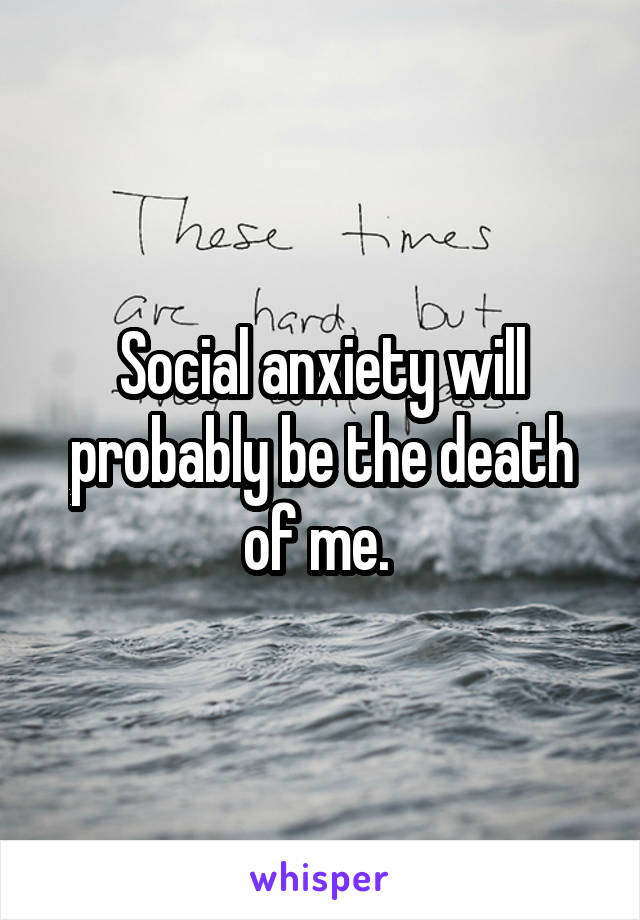 Social anxiety will probably be the death of me. 