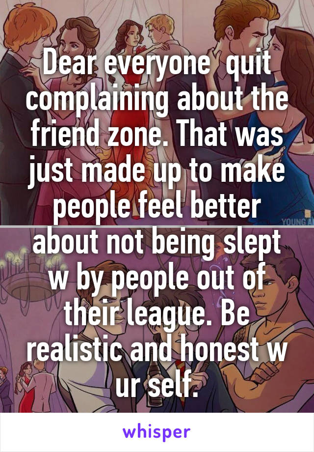 Dear everyone  quit complaining about the friend zone. That was just made up to make people feel better about not being slept w by people out of their league. Be realistic and honest w ur self.