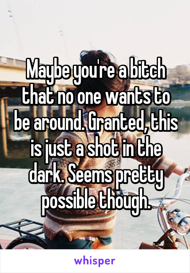 Maybe you're a bitch that no one wants to be around. Granted, this is just a shot in the dark. Seems pretty possible though.