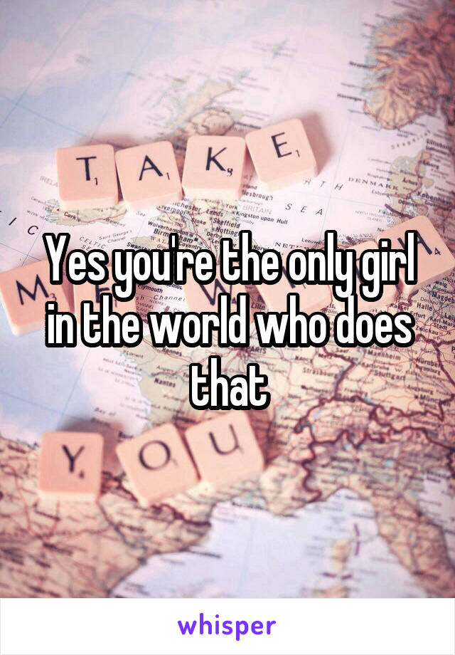 Yes you're the only girl in the world who does that