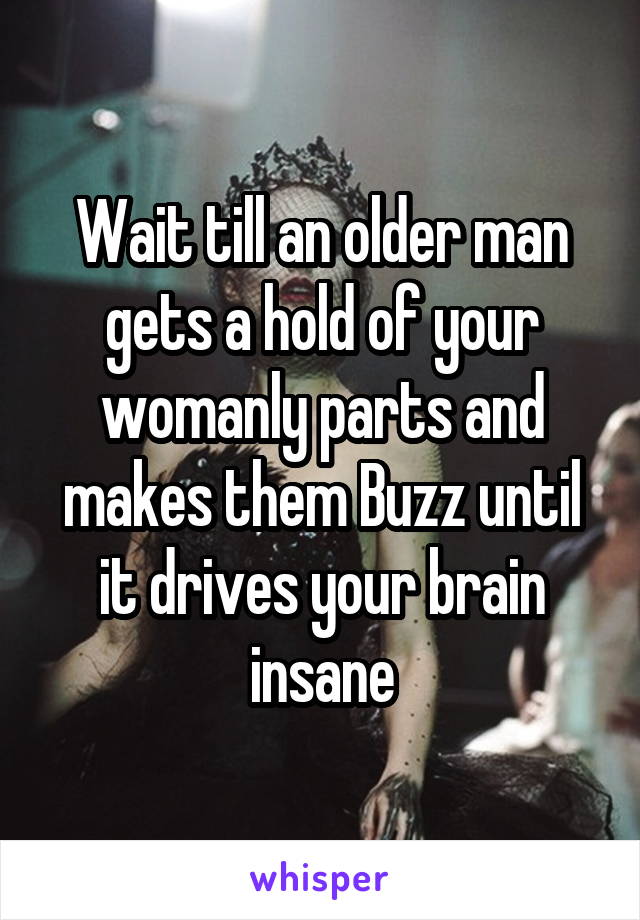 Wait till an older man gets a hold of your womanly parts and makes them Buzz until it drives your brain insane