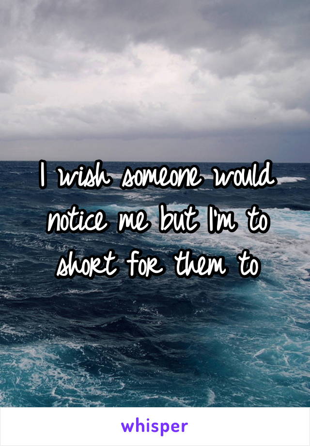 I wish someone would notice me but I'm to short for them to