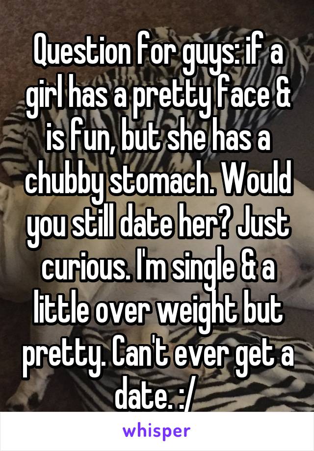 Question for guys: if a girl has a pretty face & is fun, but she has a chubby stomach. Would you still date her? Just curious. I'm single & a little over weight but pretty. Can't ever get a date. :/ 