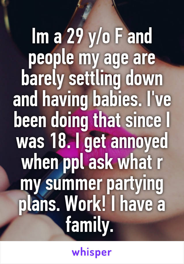 Im a 29 y/o F and people my age are barely settling down and having babies. I've been doing that since I was 18. I get annoyed when ppl ask what r my summer partying plans. Work! I have a family. 