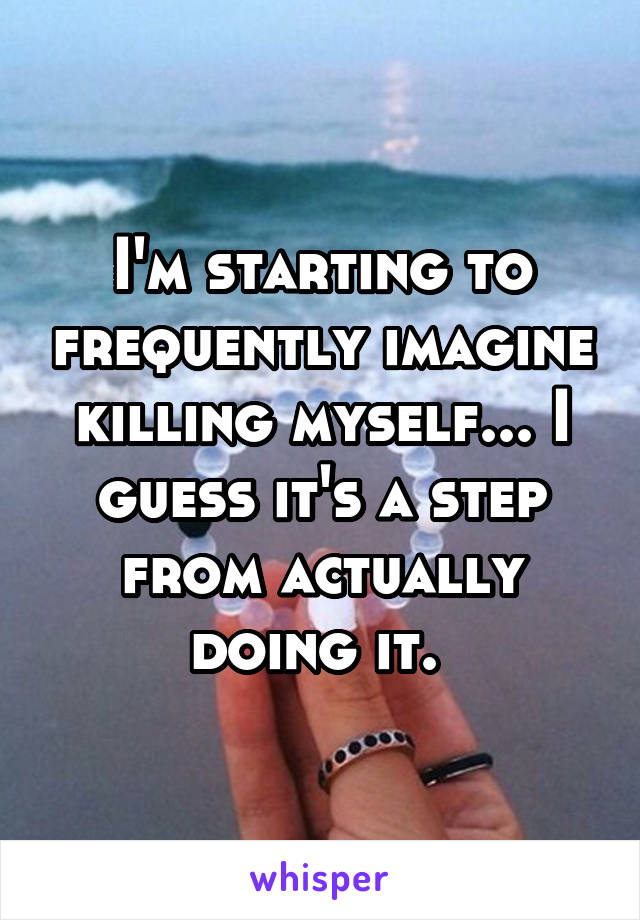 I'm starting to frequently imagine killing myself... I guess it's a step from actually doing it. 