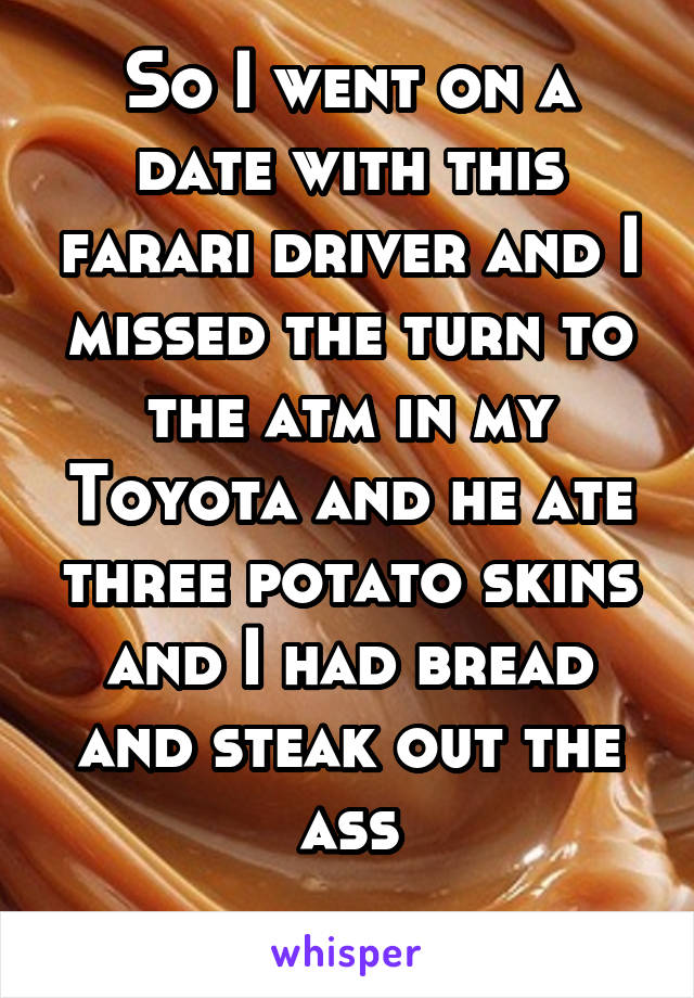 So I went on a date with this farari driver and I missed the turn to the atm in my Toyota and he ate three potato skins and I had bread and steak out the ass
