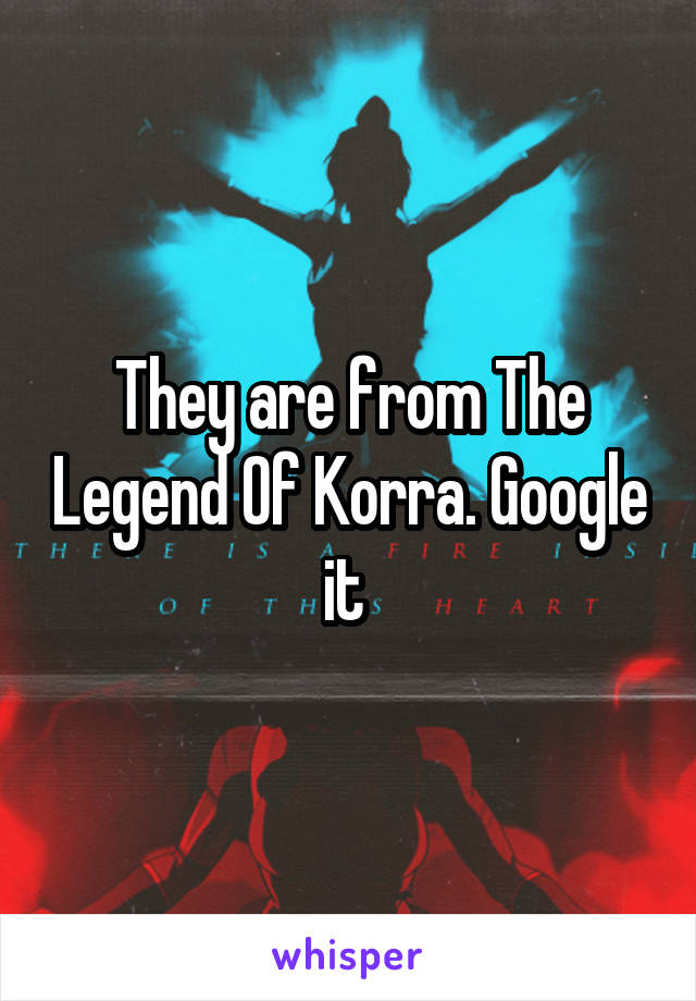 They are from The Legend Of Korra. Google it 