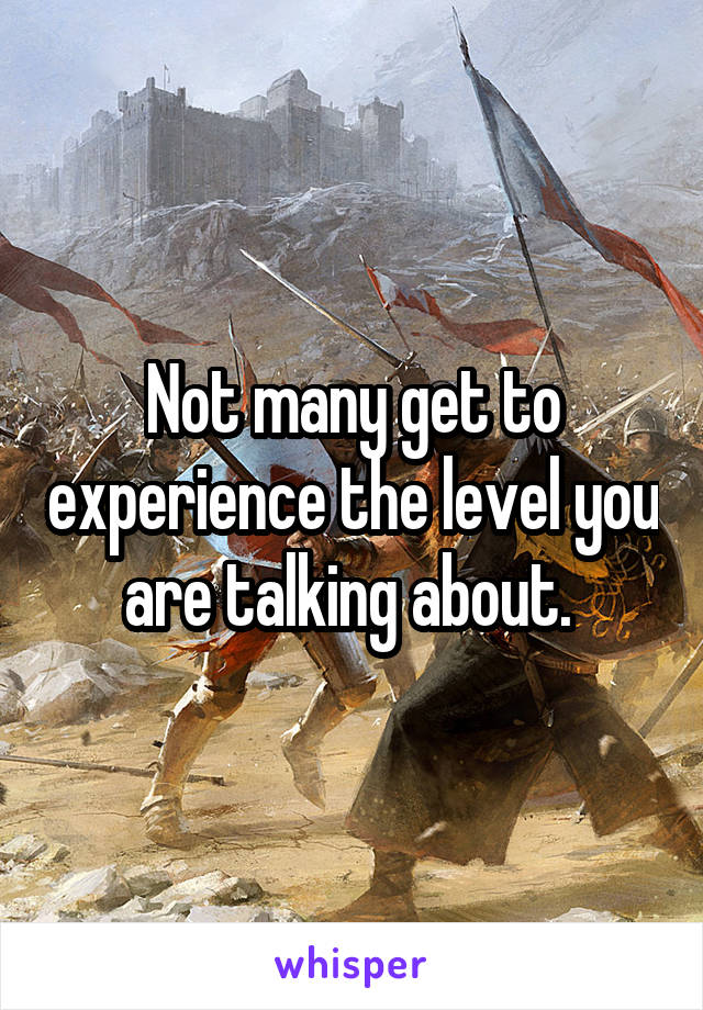 Not many get to experience the level you are talking about. 