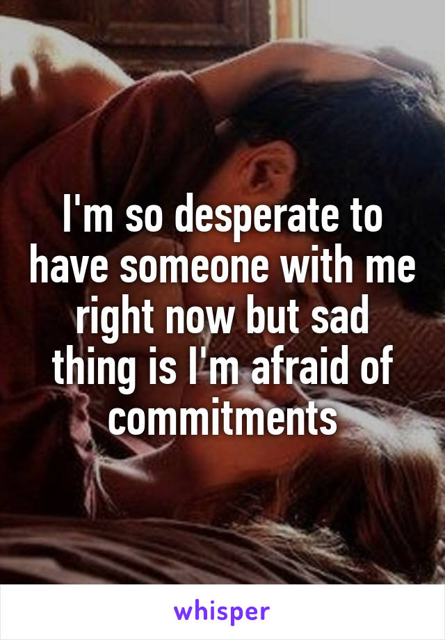 I'm so desperate to have someone with me right now but sad thing is I'm afraid of commitments