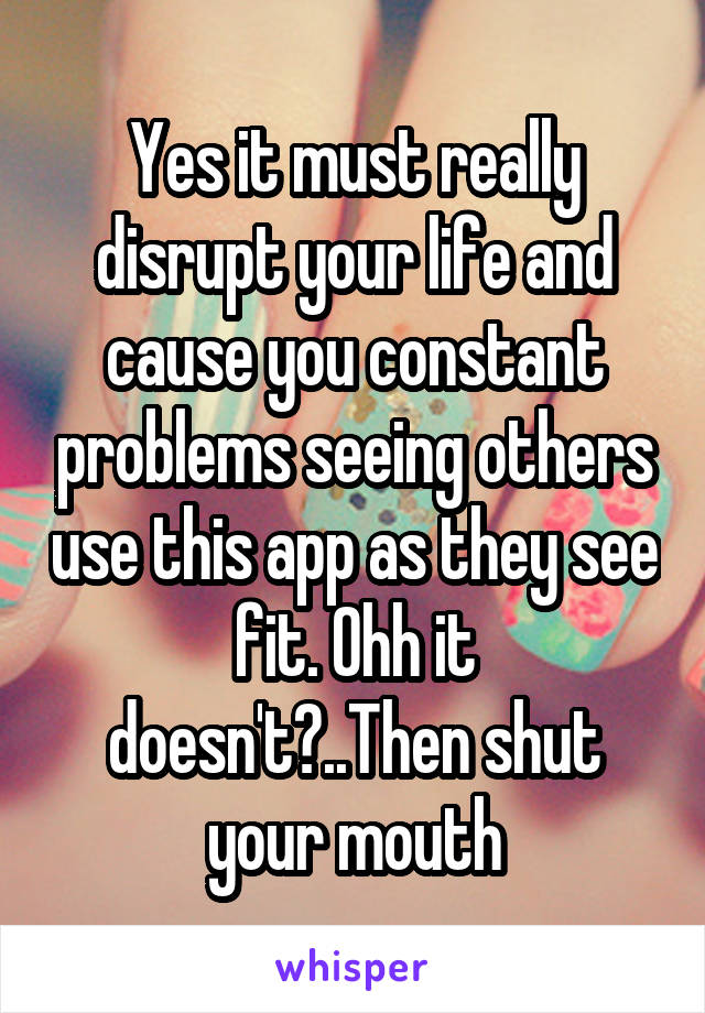 Yes it must really disrupt your life and cause you constant problems seeing others use this app as they see fit. Ohh it doesn't?..Then shut your mouth