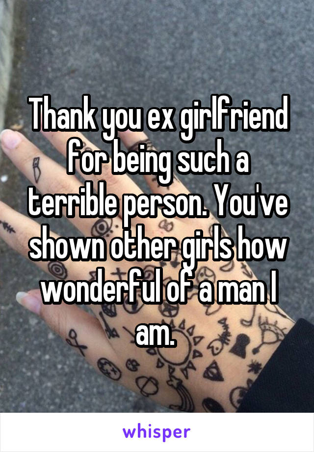 Thank you ex girlfriend for being such a terrible person. You've shown other girls how wonderful of a man I am. 