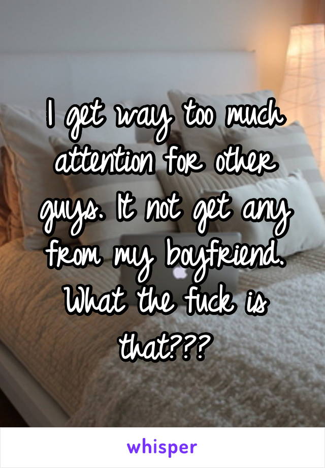 I get way too much attention for other guys. It not get any from my boyfriend. What the fuck is that???