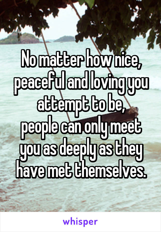 No matter how nice, peaceful and loving you attempt to be,
people can only meet you as deeply as they have met themselves.