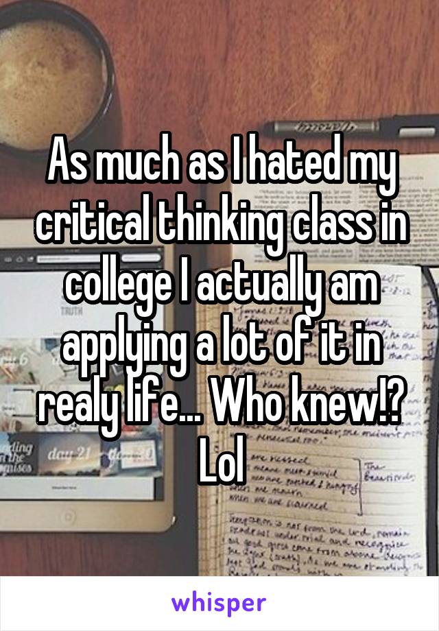 As much as I hated my critical thinking class in college I actually am applying a lot of it in realy life... Who knew!? Lol