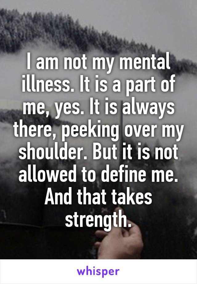 I am not my mental illness. It is a part of me, yes. It is always there, peeking over my shoulder. But it is not allowed to define me. And that takes strength.