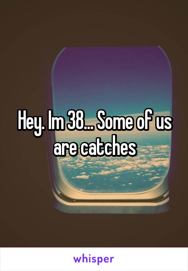 Hey. Im 38... Some of us are catches