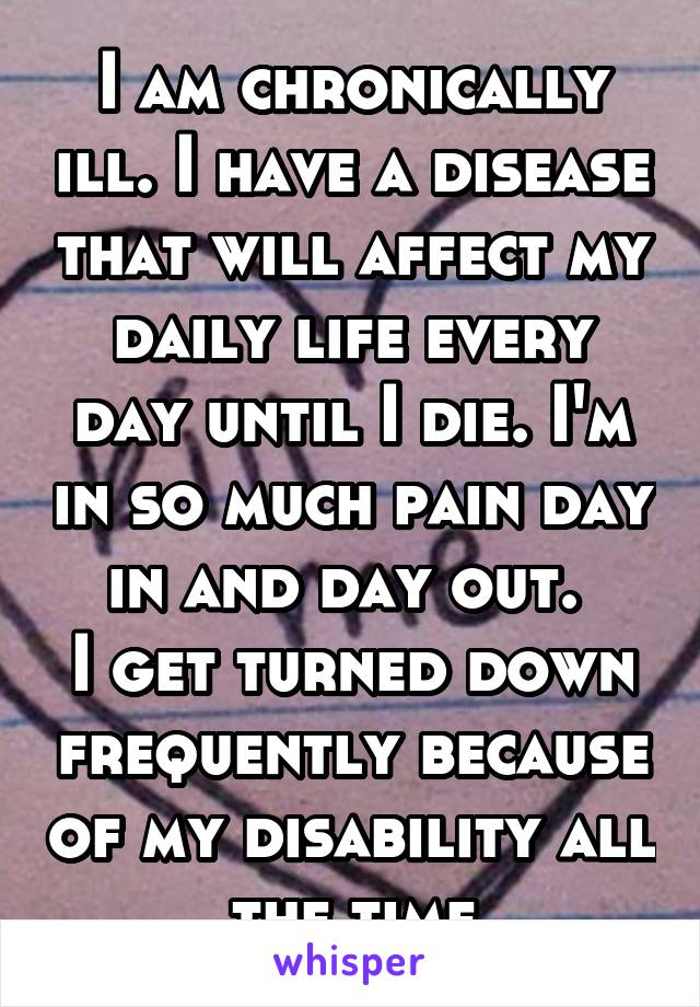 I am chronically ill. I have a disease that will affect my daily life every day until I die. I'm in so much pain day in and day out. 
I get turned down frequently because of my disability all the time