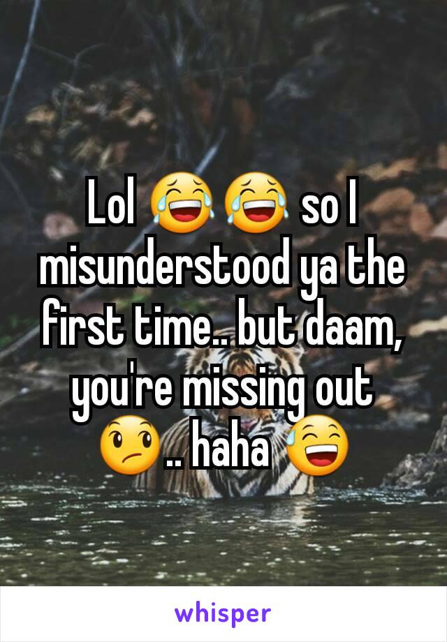 Lol 😂😂 so I misunderstood ya the first time.. but daam, you're missing out 😞.. haha 😅