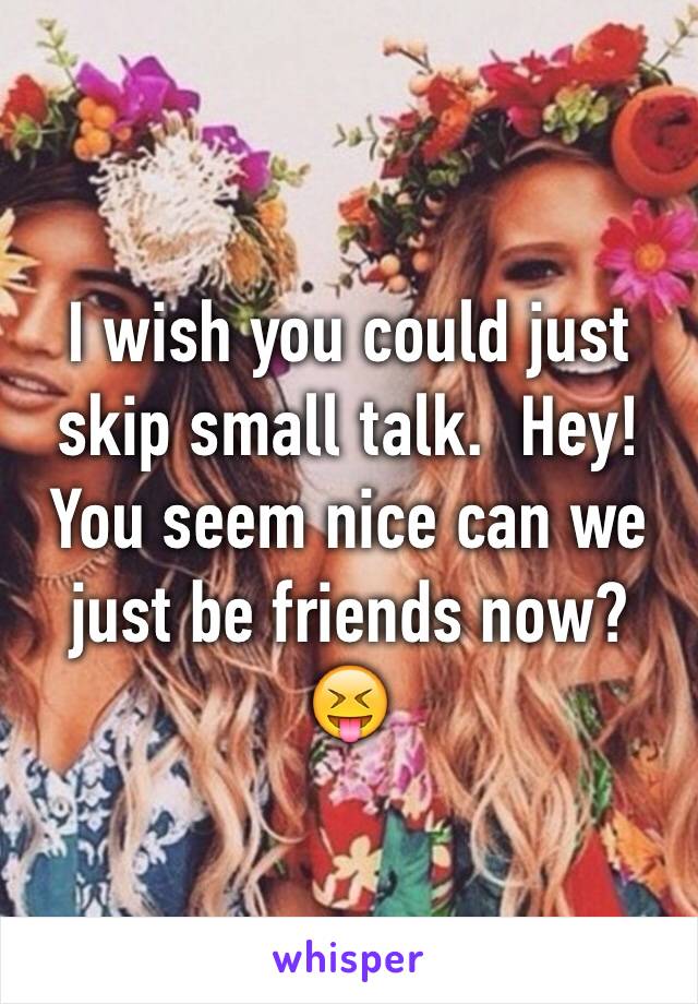 I wish you could just skip small talk.  Hey! You seem nice can we just be friends now? 😝