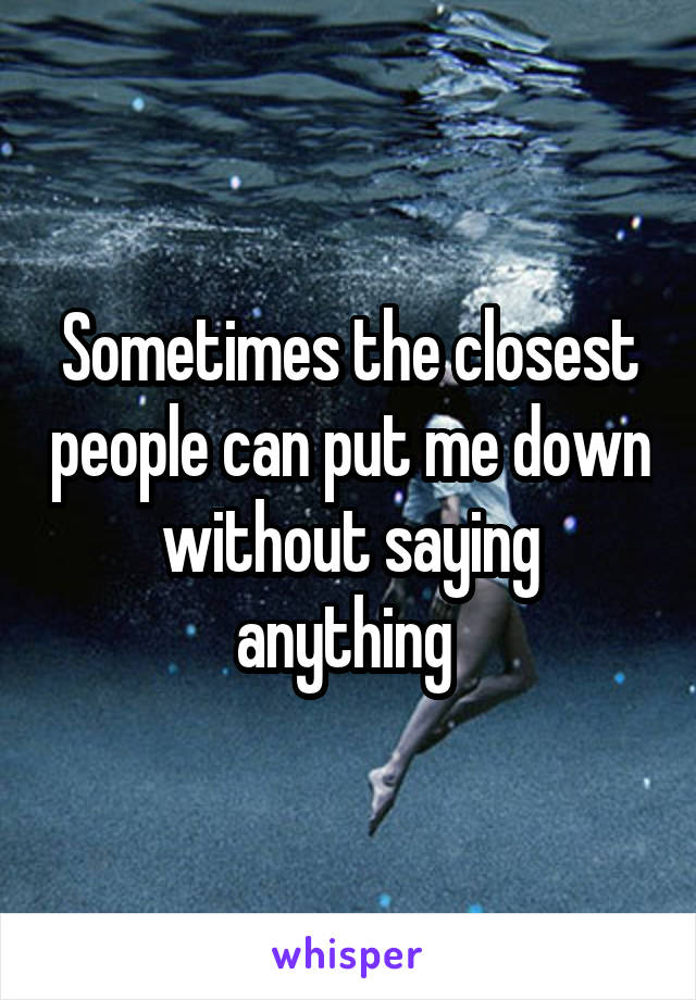 Sometimes the closest people can put me down without saying anything 