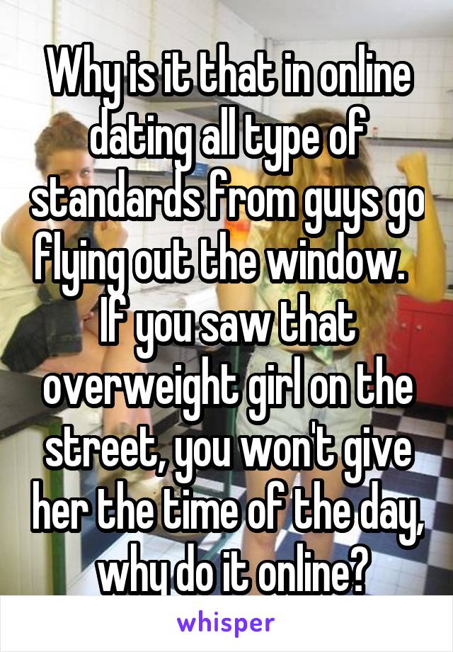 Why is it that in online dating all type of standards from guys go flying out the window.   If you saw that overweight girl on the street, you won't give her the time of the day,  why do it online?